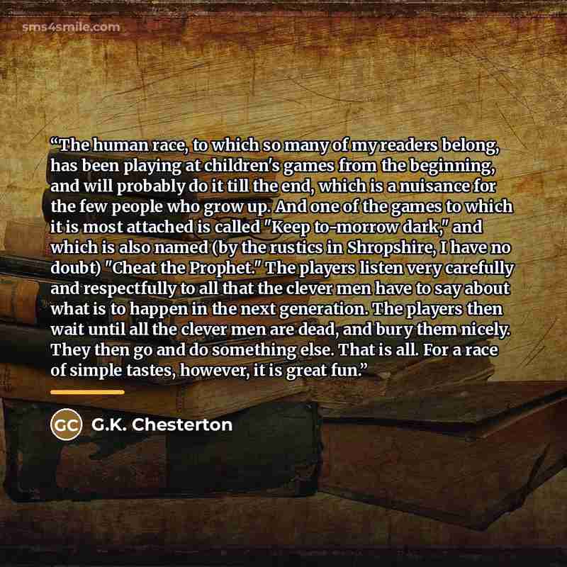 “The human race, to which so many of my readers belong, has been playing at children's games from the beginning, and will probably do it till the end, which is a nuisance for the few people who grow up. And one of the games to which it is most attached is called "Keep to-morrow dark," and which is…” quote by G.K. Chesterton