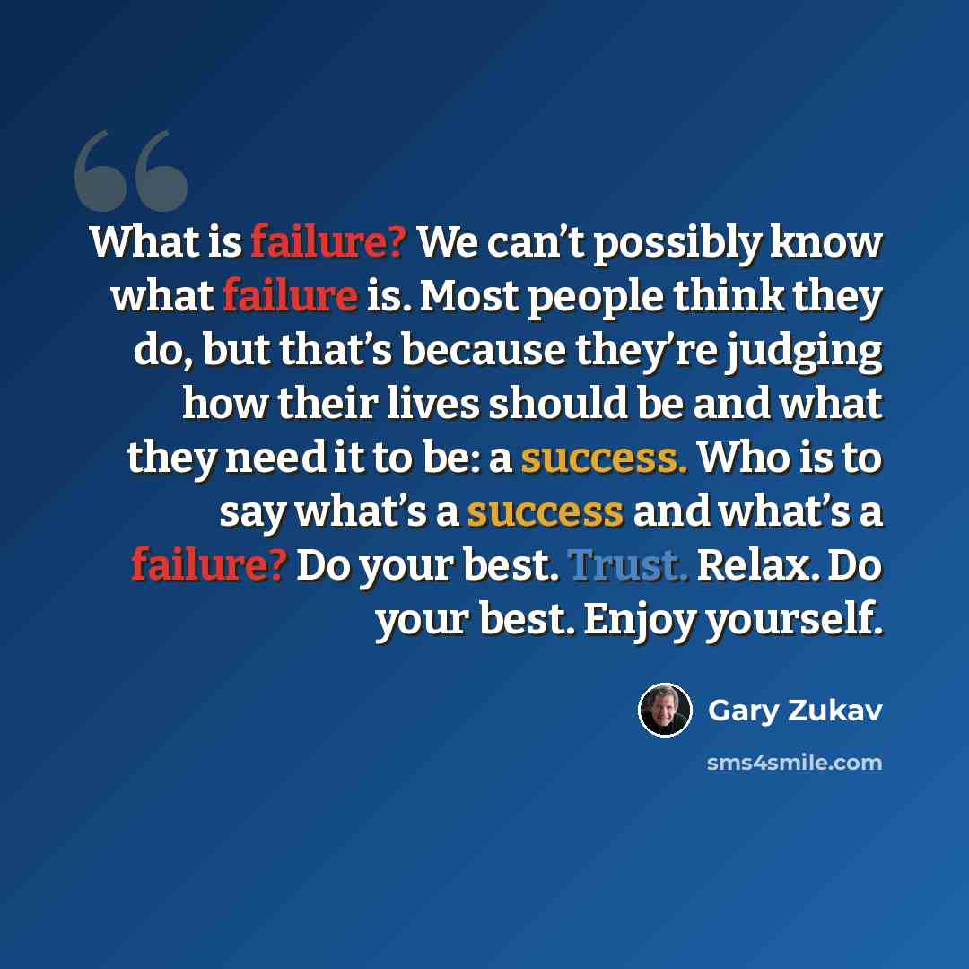 “What is failure? We can’t possibly know what failure is. Most people think they do, but that’s because they’re judging how their lives should be and what they need it to be: a success. Who is to say what’s a success and what’s a failure? Do your best. Trust. Relax. Do your best. Enjoy yourself.” quote by Gary Zukav