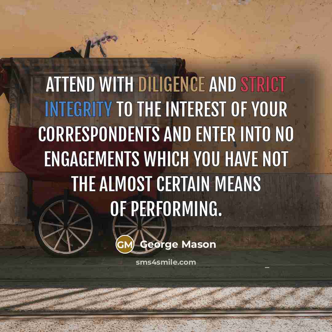 “Attend with Diligence and strict Integrity to the Interest of your Correspondents and enter into no Engagements which you have not the almost certain Means of performing.” quote by George Mason