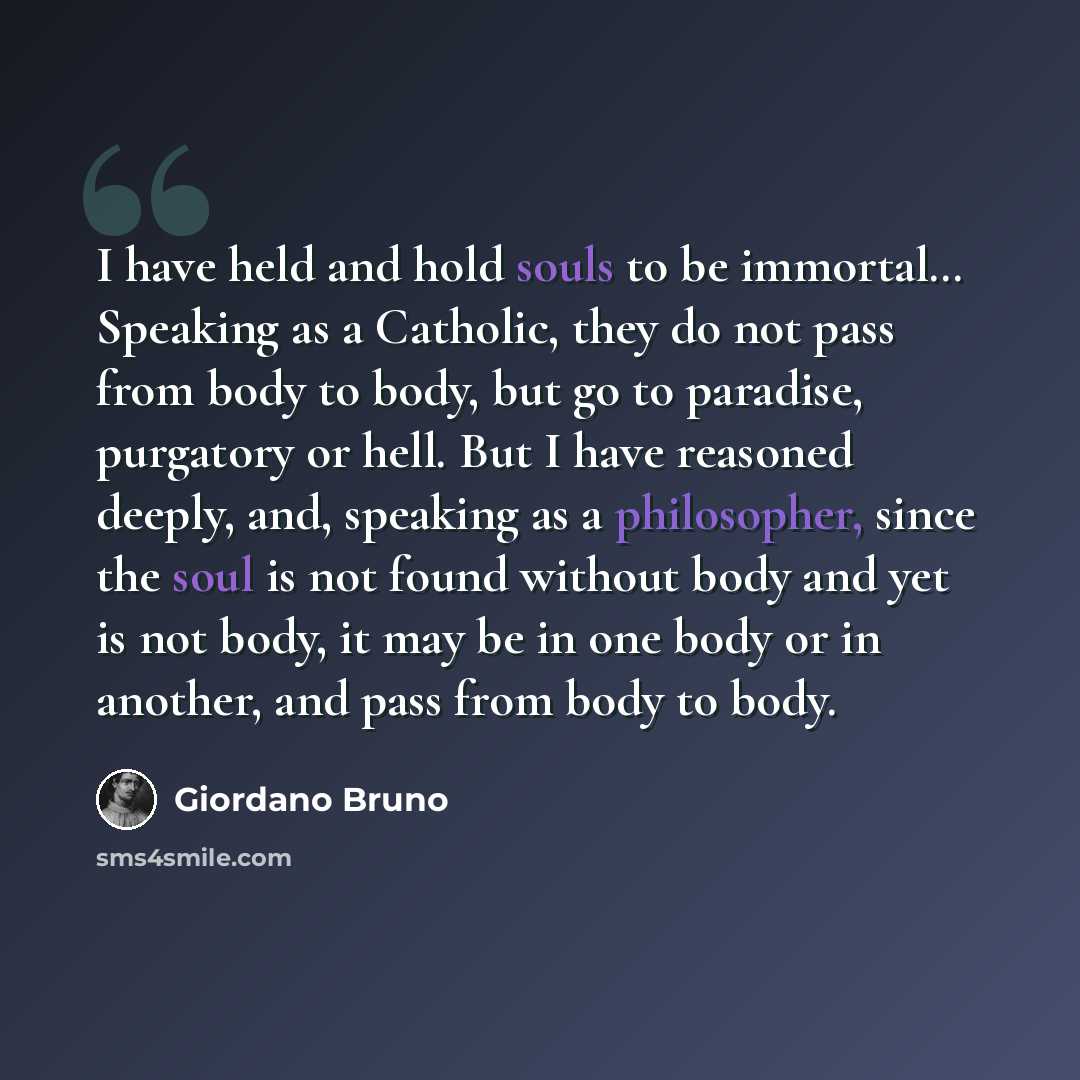 “I have held and hold souls to be immortal… Speaking as a Catholic, they do not pass from body to body, but go to paradise, purgatory or hell. But I have reasoned deeply, and, speaking as a philosopher, since the soul is not found without body and yet is not body, it may be in one body or in…” quote by Giordano Bruno