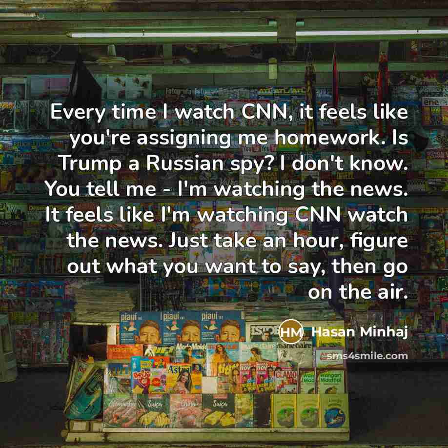 “Every time I watch CNN, it feels like you're assigning me homework. Is Trump a Russian spy? I don't know. You tell me - I'm watching the news. It feels like I'm watching CNN watch the news. Just take an hour, figure out what you want to say, then go on the air.” quote by Hasan Minhaj