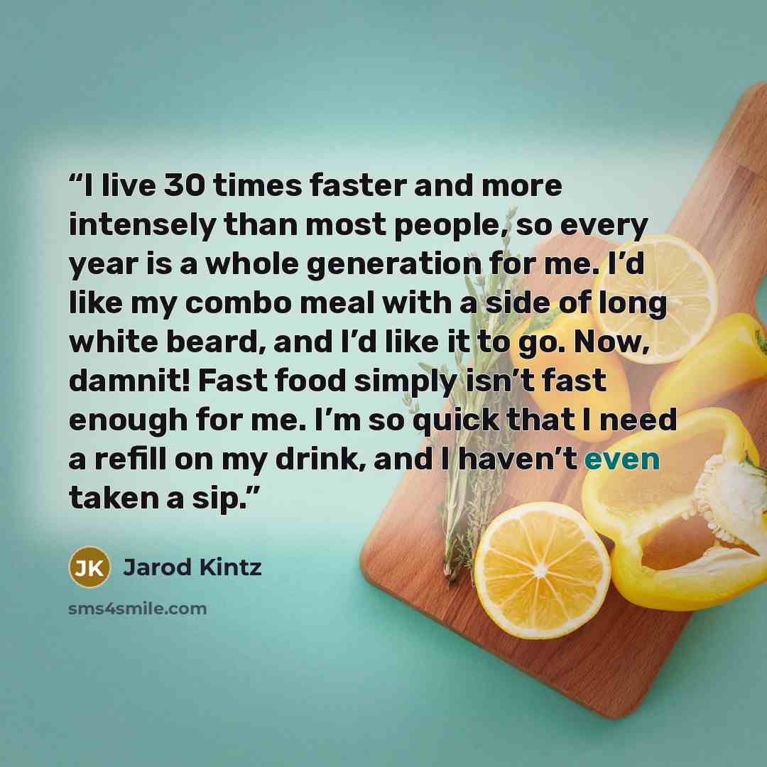 “I live 30 times faster and more intensely than most people, so every year is a whole generation for me. I’d like my combo meal with a side of long white beard, and I’d like it to go. Now, damnit! Fast food simply isn’t fast enough for me. I’m so quick that I need a refill on my drink, and I…” quote by Jarod Kintz