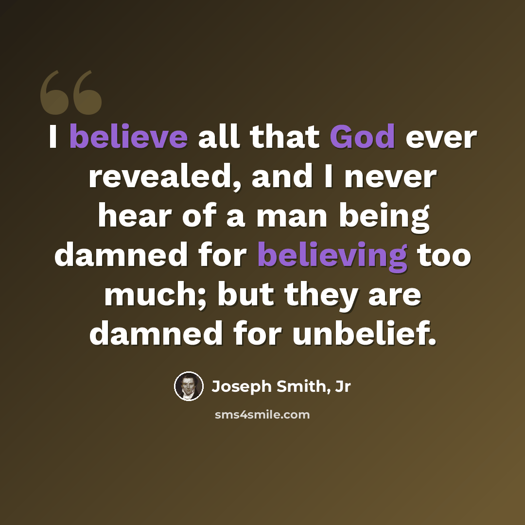 “I believe all that God ever revealed, and I never hear of a man being damned for believing too much; but they are damned for unbelief.” quote by Joseph Smith, Jr