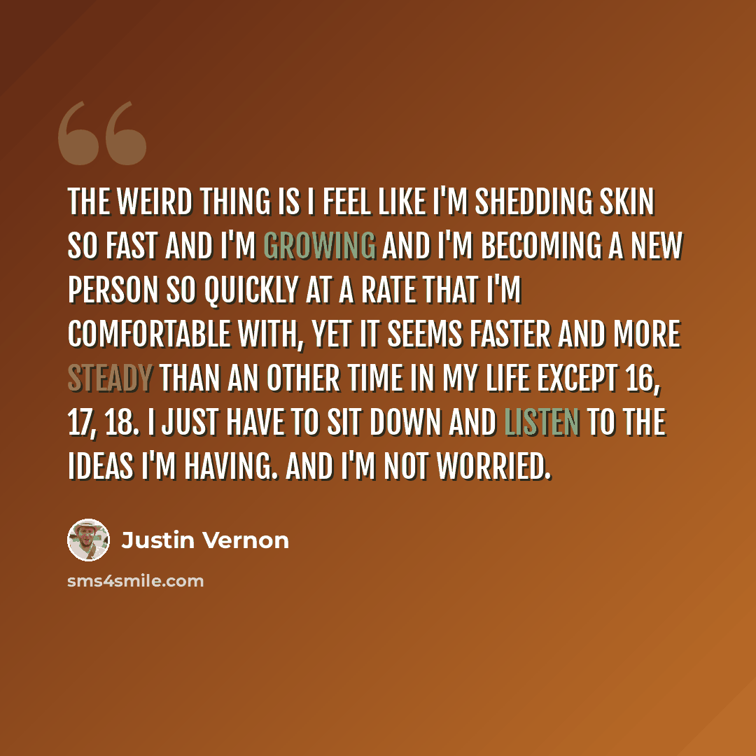 “The weird thing is I feel like I'm shedding skin so fast and I'm growing and I'm becoming a new person so quickly at a rate that I'm comfortable with, yet it seems faster and more steady than an other time in my life except 16, 17, 18. I just have to sit down and listen to the ideas I'm having…” quote by Justin Vernon