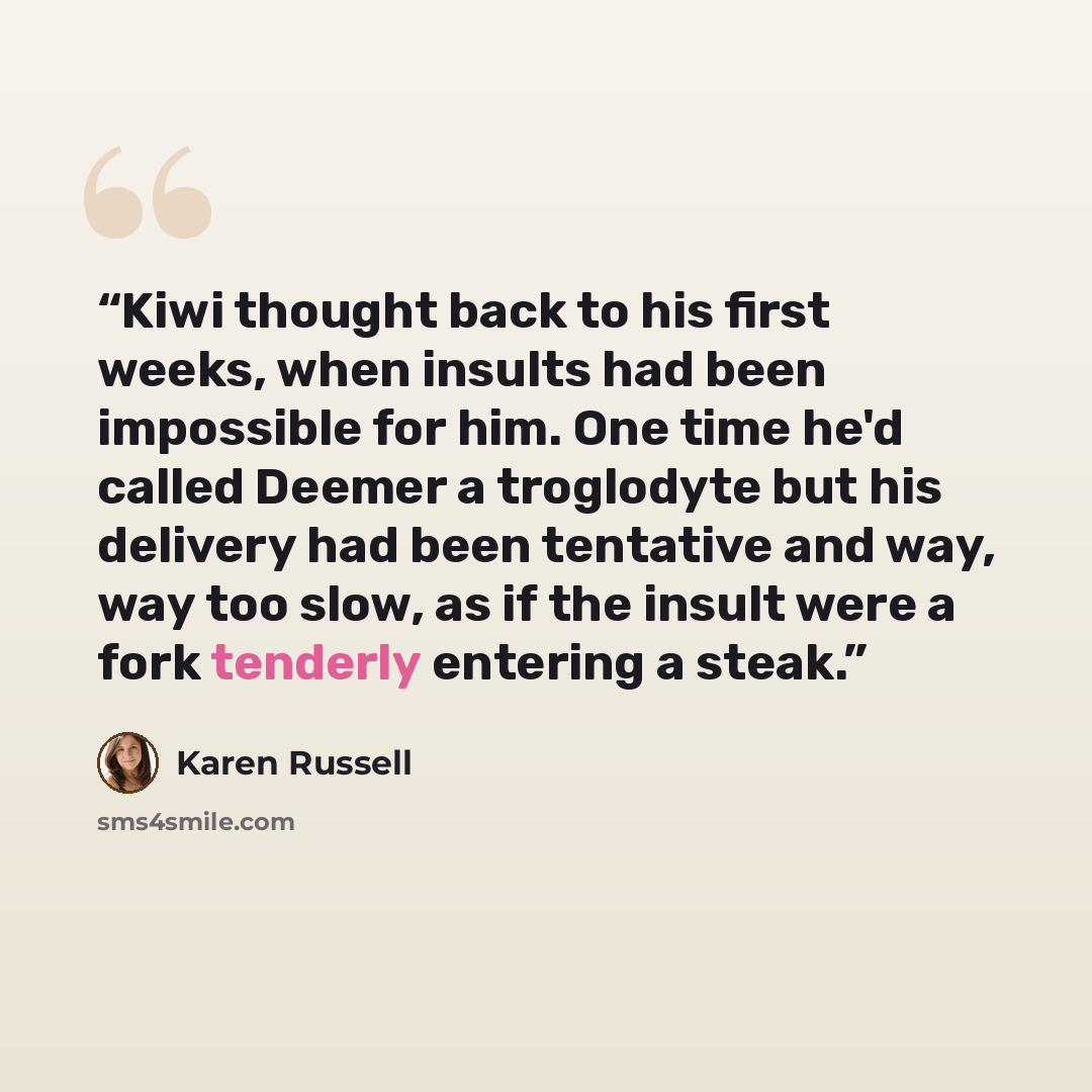 “Kiwi thought back to his first weeks, when insults had been impossible for him. One time he'd called Deemer a troglodyte but his delivery had been tentative and way, way too slow, as if the insult were a fork tenderly entering a steak.” quote by Karen Russell