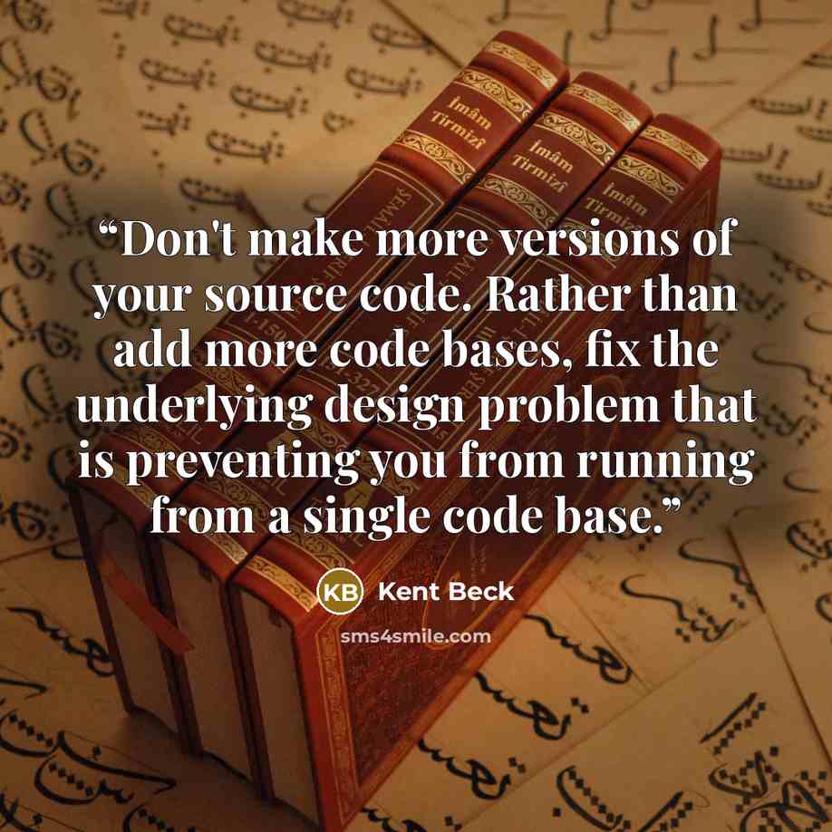 “Don't make more versions of your source code. Rather than add more code bases, fix the underlying design problem that is preventing you from running from a single code base.” quote by Kent Beck