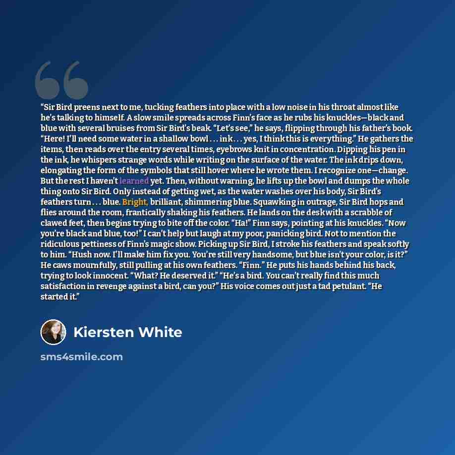 “Sir Bird preens next to me, tucking feathers into place with a low noise in his throat almost like he’s talking to himself. A slow smile spreads across Finn’s face as he rubs his knuckles—black and blue with several bruises from Sir Bird’s beak. “Let’s see,” he says, flipping through his father’s…” quote by Kiersten White