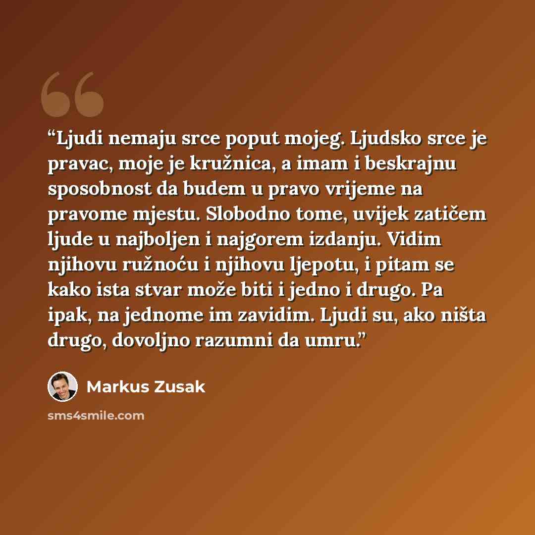 “Ljudi nemaju srce poput mojeg. Ljudsko srce je pravac, moje je kružnica, a imam i beskrajnu sposobnost da budem u pravo vrijeme na pravome mjestu. Slobodno tome, uvijek zatičem ljude u najboljen i najgorem izdanju. Vidim njihovu ružnoću i njihovu ljepotu, i pitam se kako ista stvar može biti i…” quote by Markus Zusak