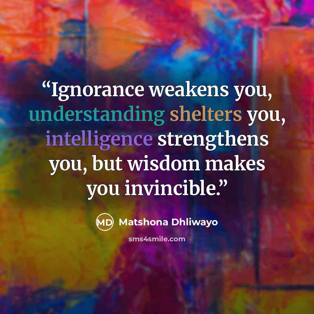 “Ignorance weakens you, understanding shelters you, intelligence strengthens you, but wisdom makes you invincible.” quote by Matshona Dhliwayo