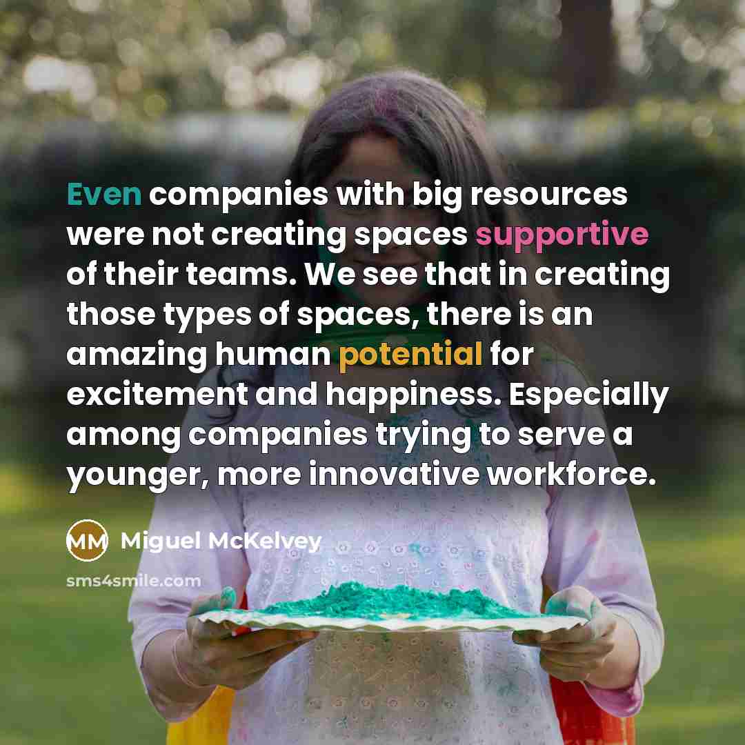 “Even companies with big resources were not creating spaces supportive of their teams. We see that in creating those types of spaces, there is an amazing human potential for excitement and happiness. Especially among companies trying to serve a younger, more innovative workforce.” quote by Miguel McKelvey