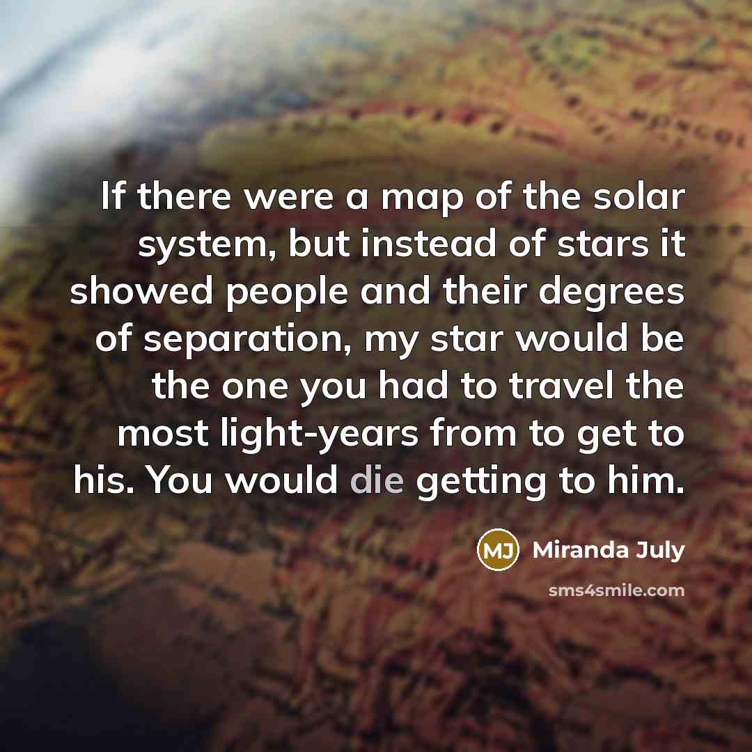 “If there were a map of the solar system, but instead of stars it showed people and their degrees of separation, my star would be the one you had to travel the most light-years from to get to his. You would die getting to him.” quote by Miranda July