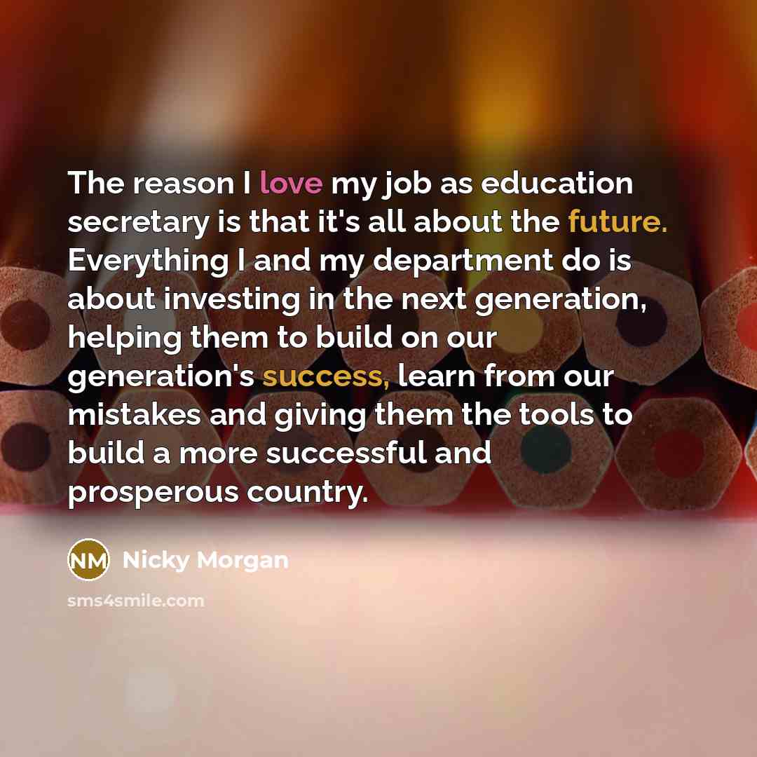 “The reason I love my job as education secretary is that it's all about the future. Everything I and my department do is about investing in the next generation, helping them to build on our generation's success, learn from our mistakes and giving them the tools to build a more successful and…” quote by Nicky Morgan