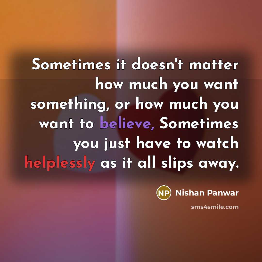 “Sometimes it doesn't matter how much you want something, or how much you want to believe, Sometimes you just have to watch helplessly as it all slips away.” quote by Nishan Panwar