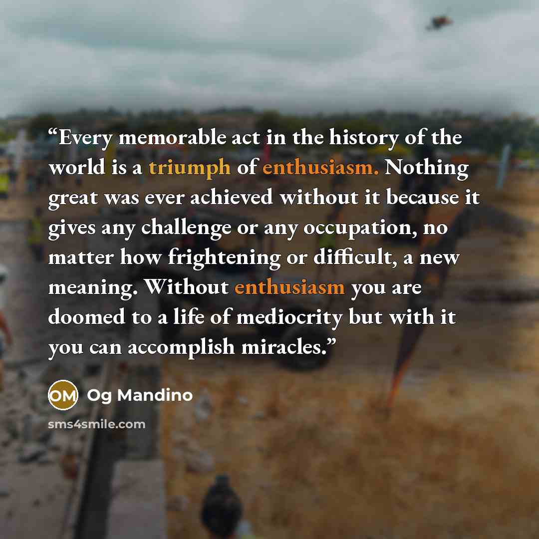 “Every memorable act in the history of the world is a triumph of enthusiasm. Nothing great was ever achieved without it because it gives any challenge or any occupation, no matter how frightening or difficult, a new meaning. Without enthusiasm you are doomed to a life of mediocrity but with it you…” quote by Og Mandino