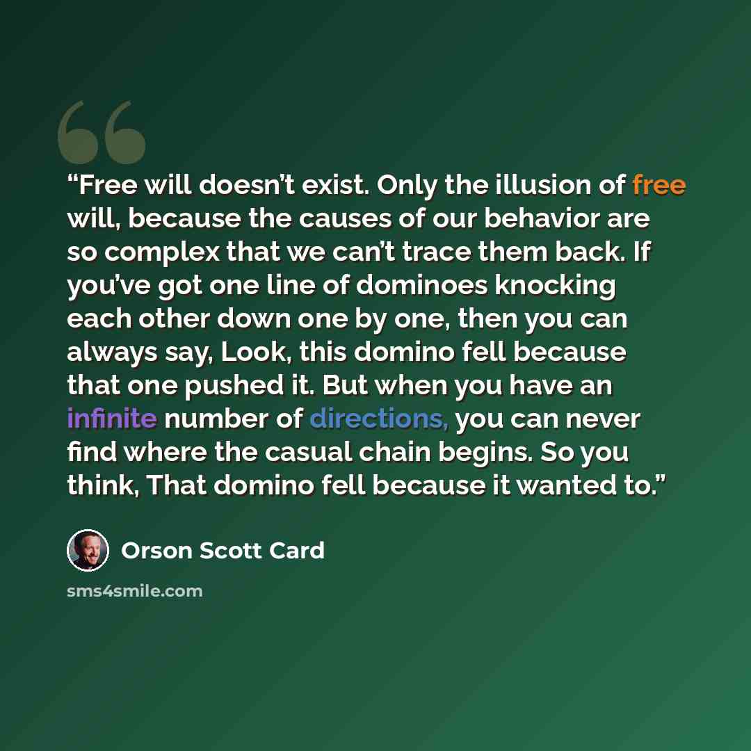 “Free will doesn’t exist. Only the illusion of free will, because the causes of our behavior are so complex that we can’t trace them back. If you’ve got one line of dominoes knocking each other down one by one, then you can always say, Look, this domino fell because that one pushed it. But when you…” quote by Orson Scott Card