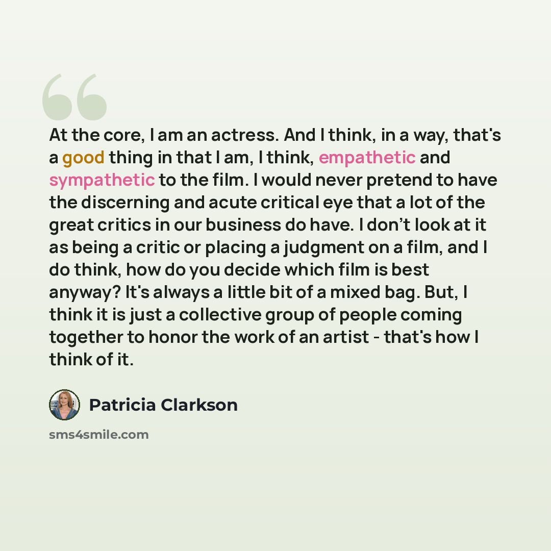 “At the core, I am an actress. And I think, in a way, that's a good thing in that I am, I think, empathetic and sympathetic to the film. I would never pretend to have the discerning and acute critical eye that a lot of the great critics in our business do have. I don't look at it as being a critic…” quote by Patricia Clarkson