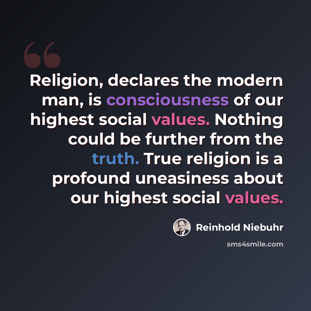“Religion, declares the modern man, is consciousness of our highest social values. Nothing could be further from the truth. True religion is a profound uneasiness about our highest social values.” quote by Reinhold Niebuhr