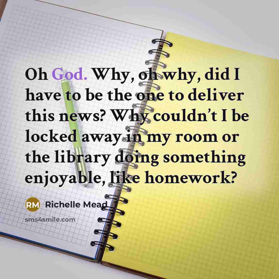 “Oh God. Why, oh why, did I have to be the one to deliver this news? Why couldn’t I be locked away in my room or the library doing something enjoyable, like homework?” quote by Richelle Mead
