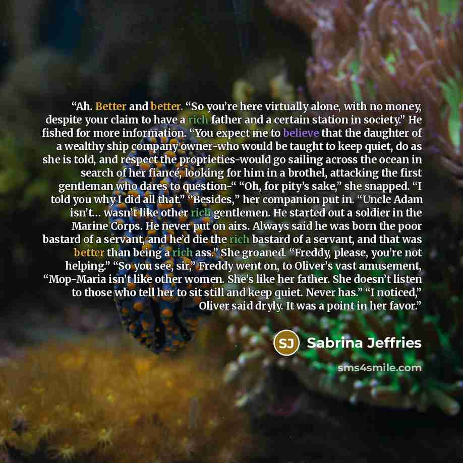 “Ah. Better and better. “So you’re here virtually alone, with no money, despite your claim to have a rich father and a certain station in society.” He fished for more information. “You expect me to believe that the daughter of a wealthy ship company owner-who would be taught to keep quiet, do as…” quote by Sabrina Jeffries