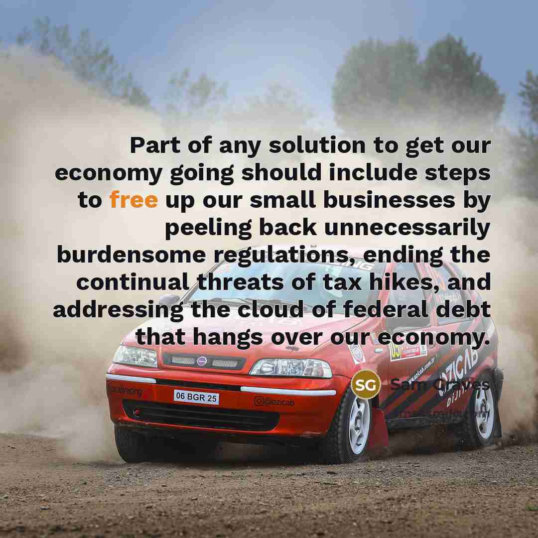 “Part of any solution to get our economy going should include steps to free up our small businesses by peeling back unnecessarily burdensome regulations, ending the continual threats of tax hikes, and addressing the cloud of federal debt that hangs over our economy.” quote by Sam Graves