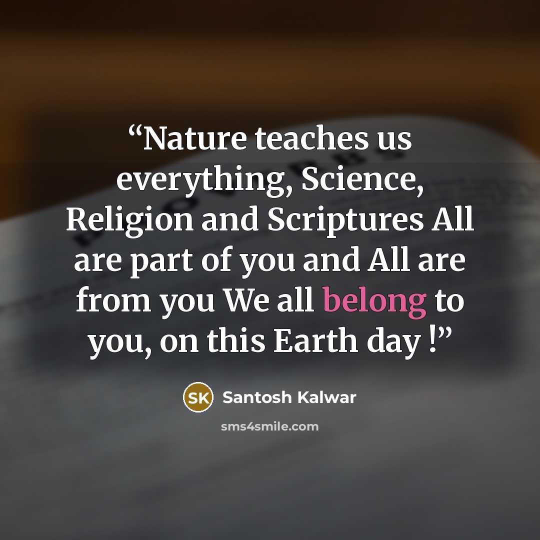 “Nature teaches us everything, Science, Religion and Scriptures All are part of you and All are from you We all belong to you, on this Earth day !” quote by Santosh Kalwar