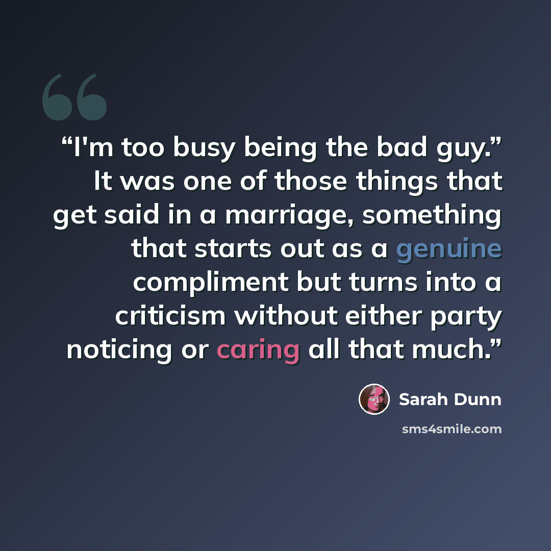 “I'm too busy being the bad guy.” It was one of those things that get said in a marriage, something that starts out as a genuine compliment but turns into a criticism without either party noticing or caring all that much.” quote by Sarah Dunn