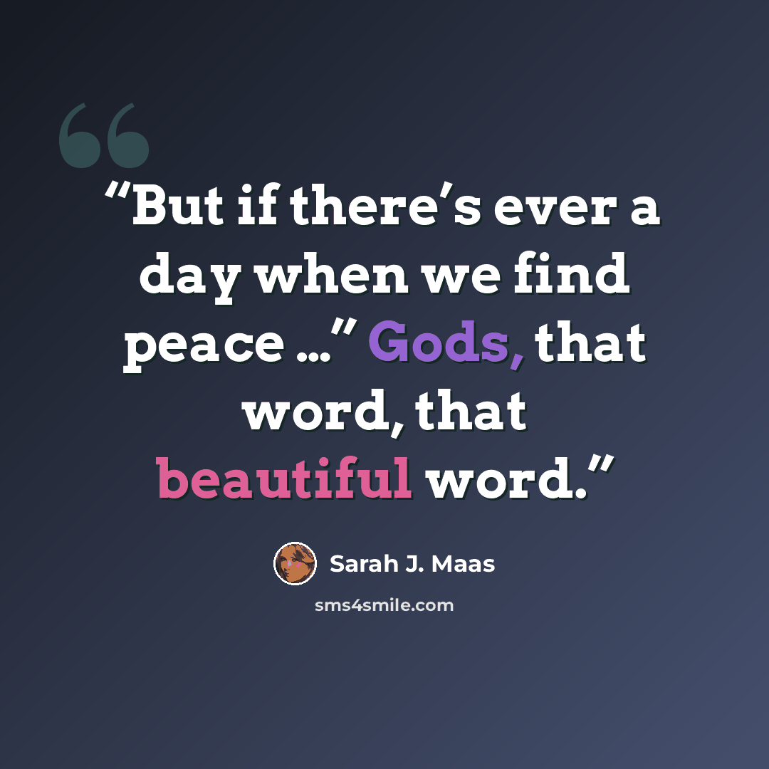 “But if there’s ever a day when we find peace …” Gods, that word, that beautiful word.” quote by Sarah J. Maas