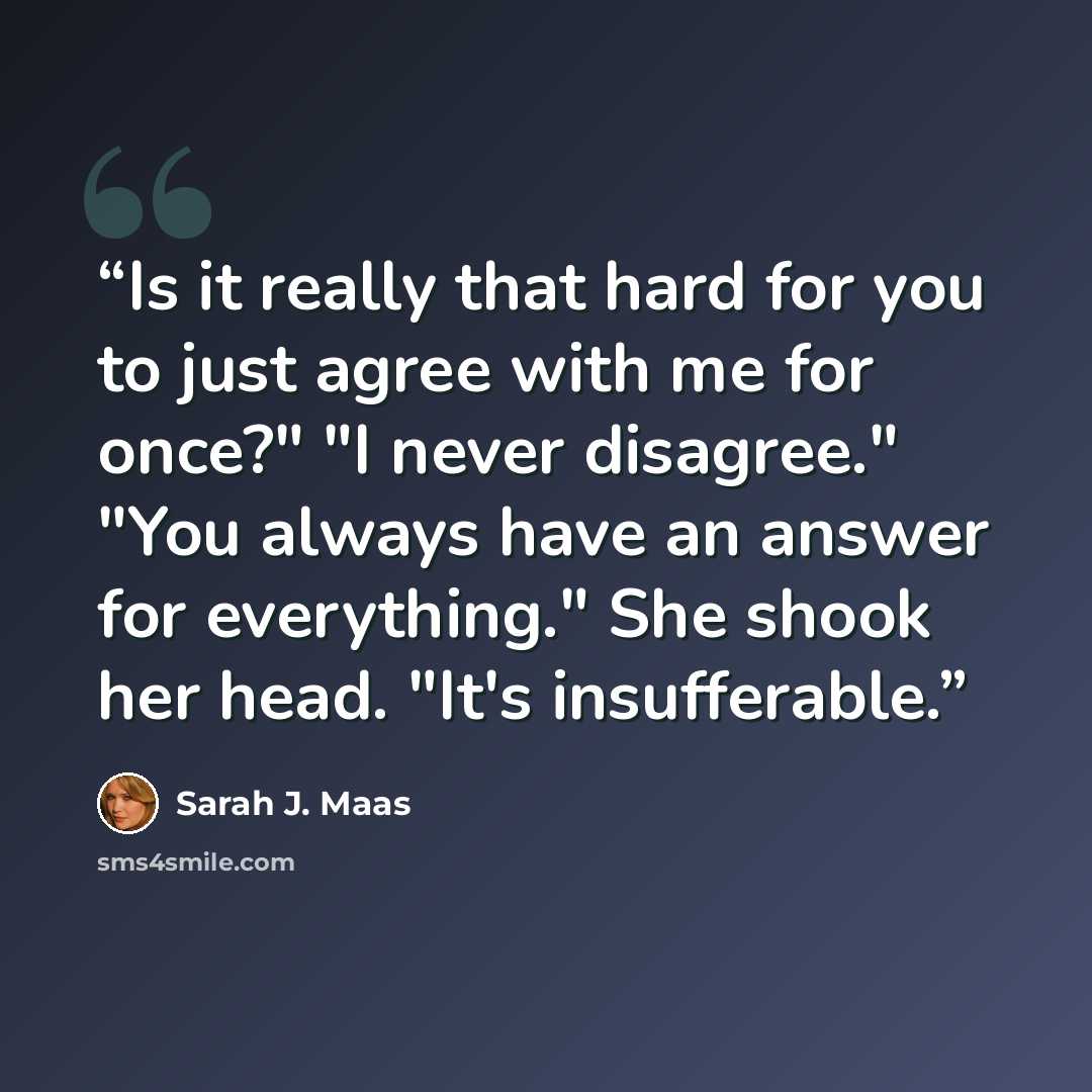 “Is it really that hard for you to just agree with me for once?" "I never disagree." "You always have an answer for everything." She shook her head. "It's insufferable.” quote by Sarah J. Maas