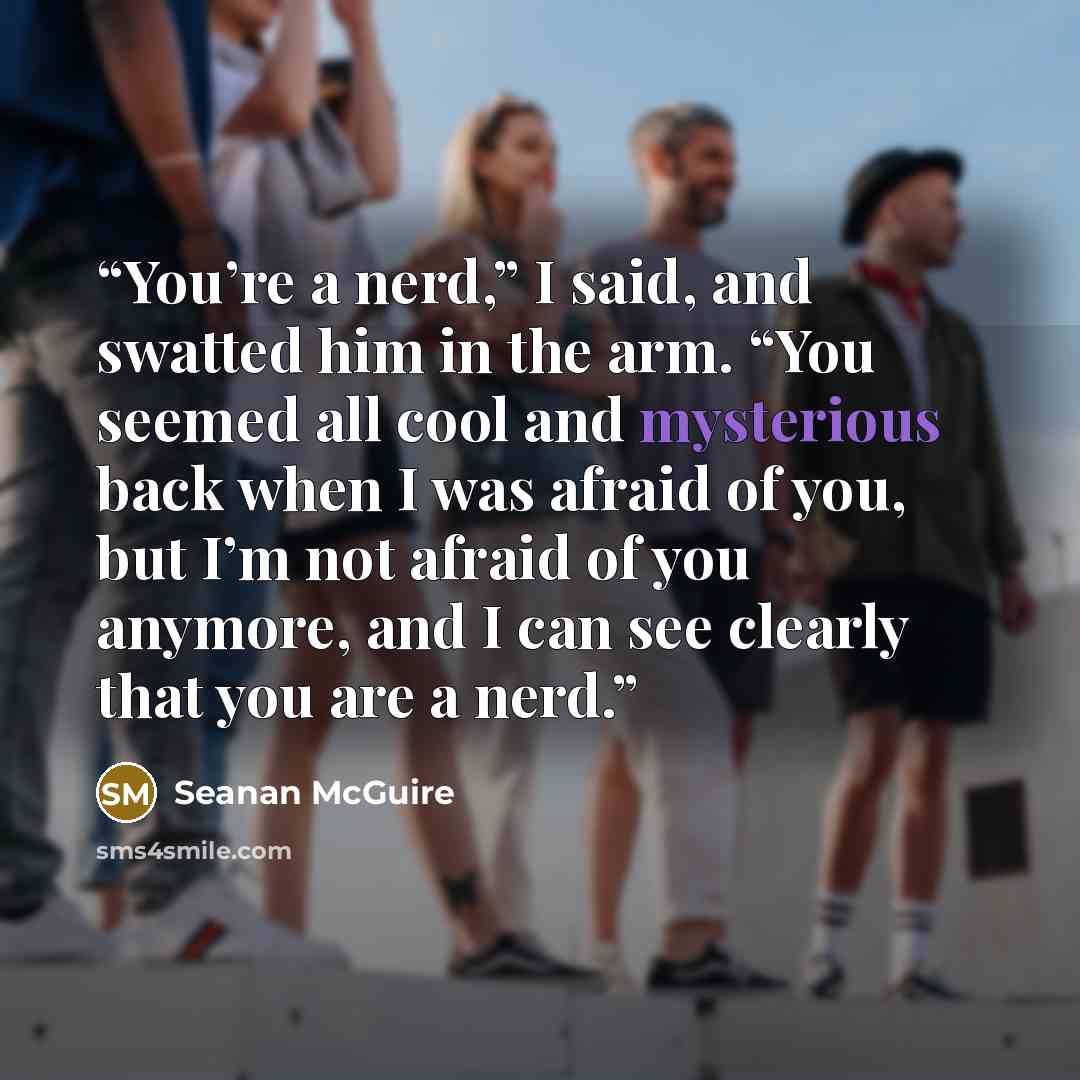 “You’re a nerd,” I said, and swatted him in the arm. “You seemed all cool and mysterious back when I was afraid of you, but I’m not afraid of you anymore, and I can see clearly that you are a nerd.” quote by Seanan McGuire