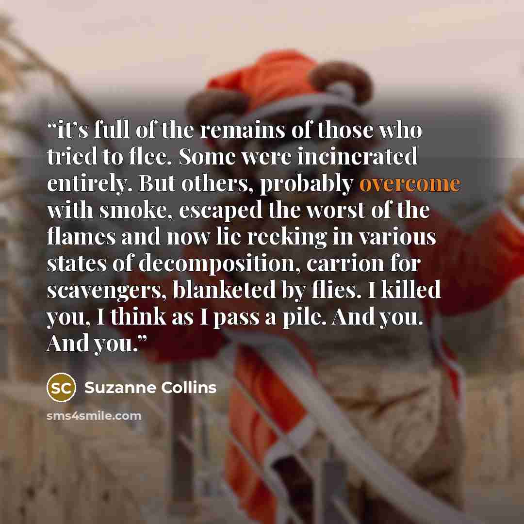 “it’s full of the remains of those who tried to flee. Some were incinerated entirely. But others, probably overcome with smoke, escaped the worst of the flames and now lie reeking in various states of decomposition, carrion for scavengers, blanketed by flies. I killed you, I think as I pass a pile…” quote by Suzanne Collins