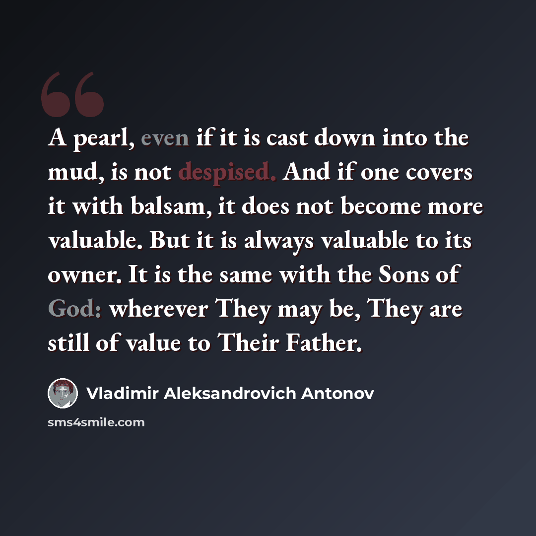 “A pearl, even if it is cast down into the mud, is not despised. And if one covers it with balsam, it does not become more valuable. But it is always valuable to its owner. It is the same with the Sons of God: wherever They may be, They are still of value to Their Father.” quote by Vladimir Aleksandrovich Antonov