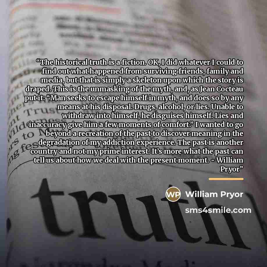 “The historical truth is a fiction. OK, I did whatever I could to find out what happened from surviving friends, family and media, but that is simply a skeleton upon which the story is draped. This is the unmasking of the myth, and, as Jean Cocteau put it: “Man seeks to escape himself in myth, and…” quote by William Pryor