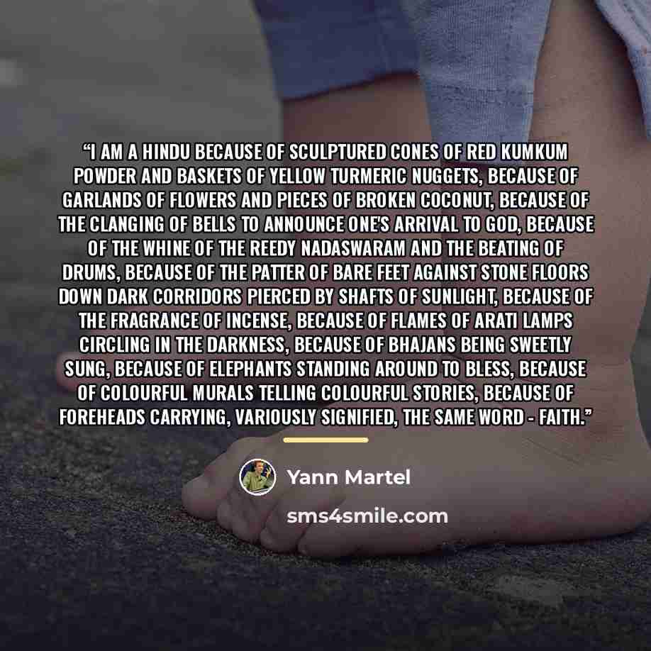 “I am a Hindu because of sculptured cones of red kumkum powder and baskets of yellow turmeric nuggets, because of garlands of flowers and pieces of broken coconut, because of the clanging of bells to announce one's arrival to God, because of the whine of the reedy nadaswaram and the beating of…” quote by Yann Martel