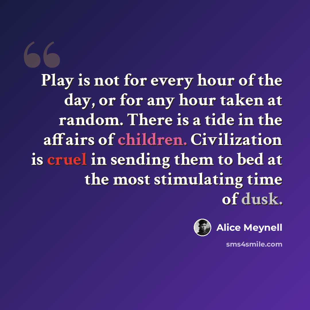 “Play is not for every hour of the day, or for any hour taken at random. There is a tide in the affairs of children. Civilization is cruel in sending them to bed at the most stimulating time of dusk.” quote by Alice Meynell