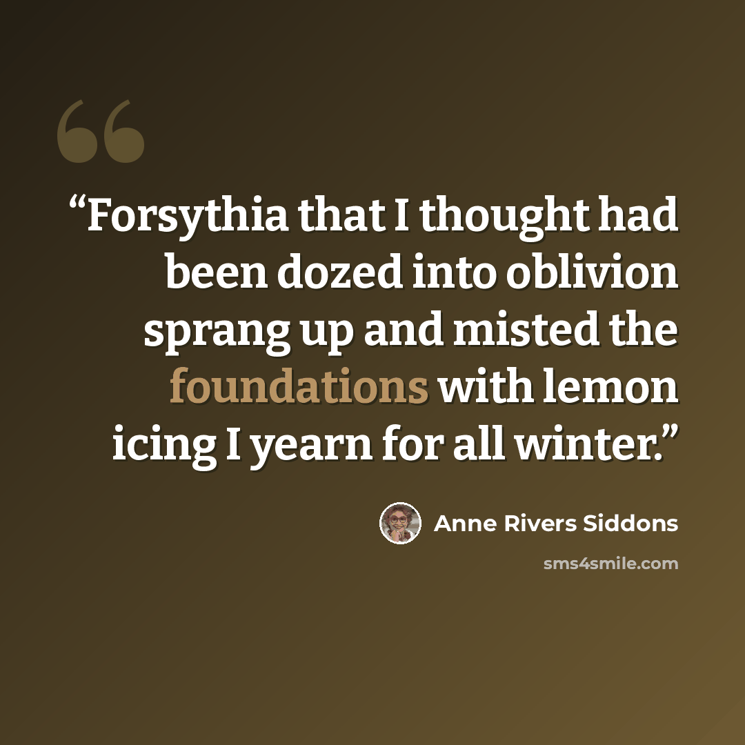 “Forsythia that I thought had been dozed into oblivion sprang up and misted the foundations with lemon icing I yearn for all winter.” quote by Anne Rivers Siddons