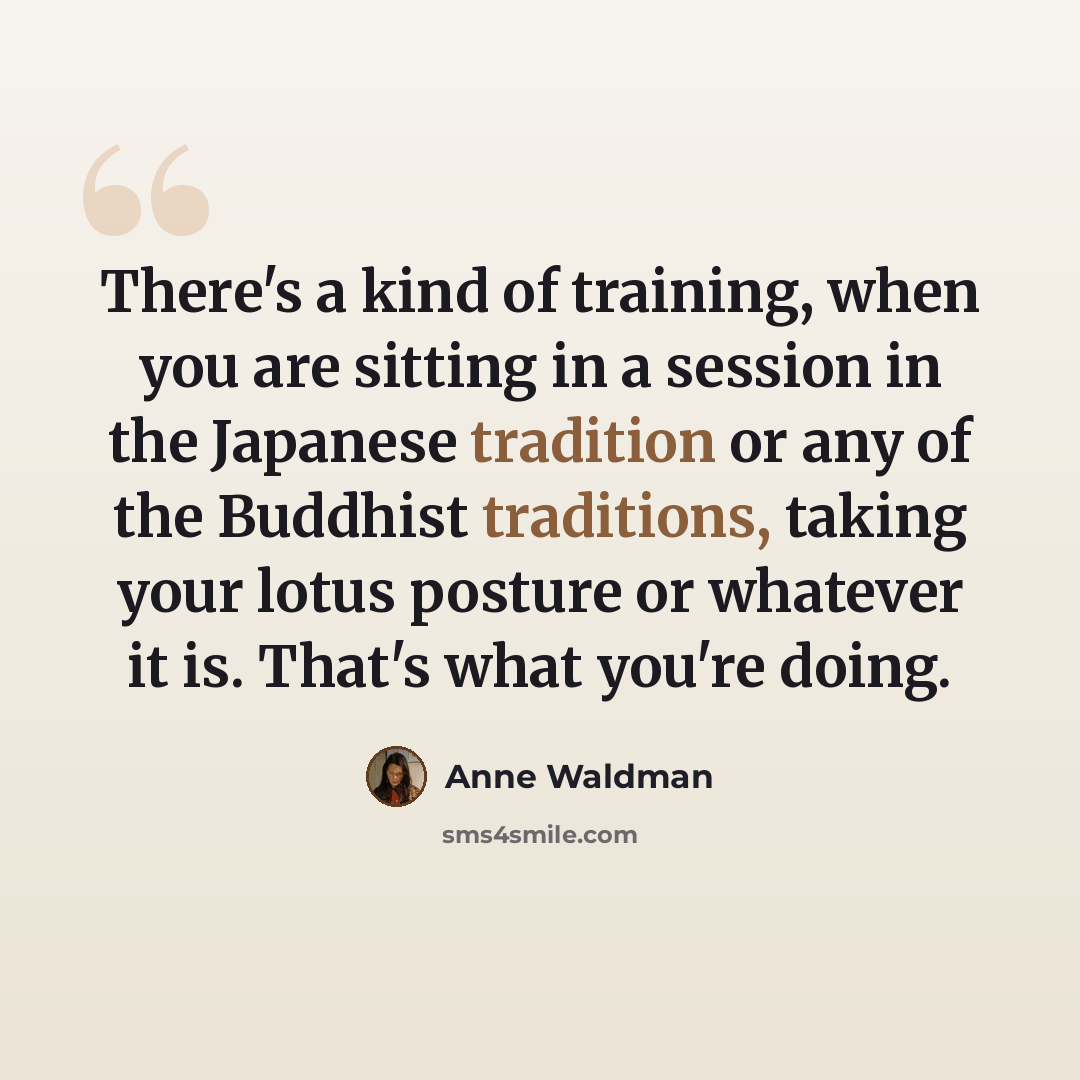 “There's a kind of training, when you are sitting in a session in the Japanese tradition or any of the Buddhist traditions, taking your lotus posture or whatever it is. That's what you're doing.” quote by Anne Waldman