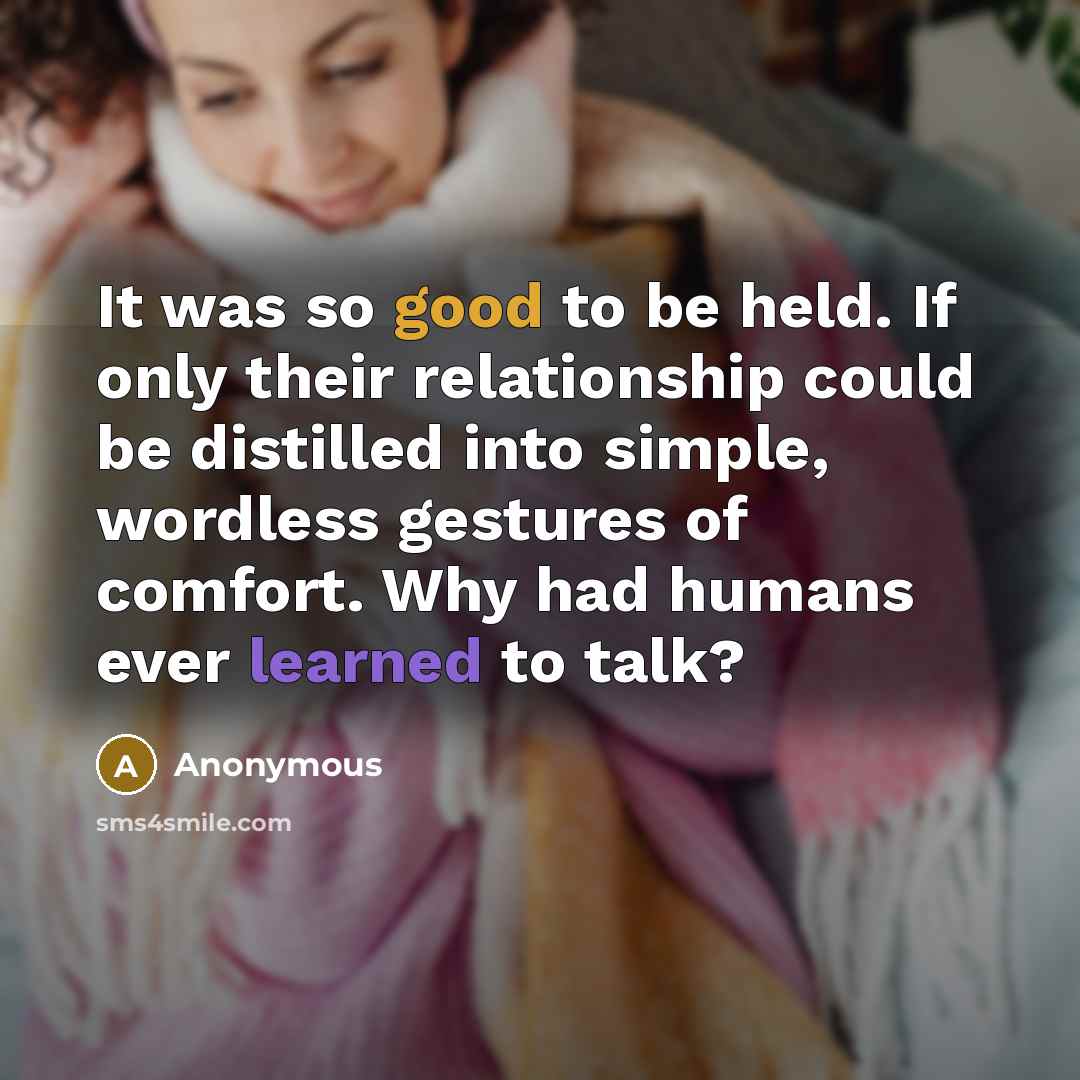 “It was so good to be held. If only their relationship could be distilled into simple, wordless gestures of comfort. Why had humans ever learned to talk?” quote by Anonymous