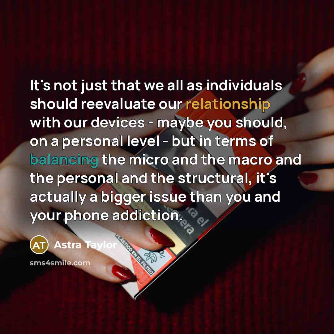 “It's not just that we all as individuals should reevaluate our relationship with our devices - maybe you should, on a personal level - but in terms of balancing the micro and the macro and the personal and the structural, it's actually a bigger issue than you and your phone addiction.” quote by Astra Taylor