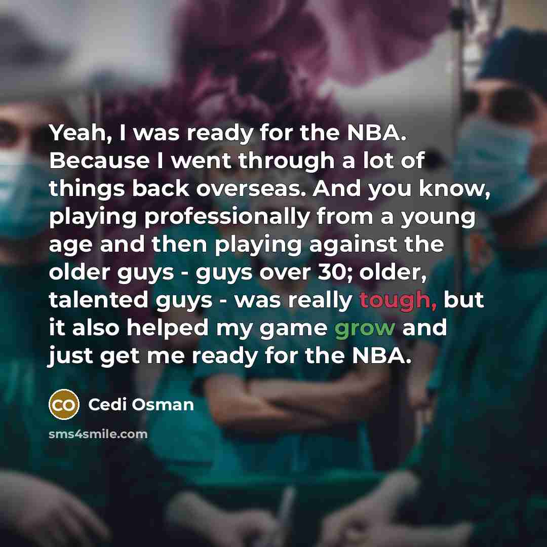 “Yeah, I was ready for the NBA. Because I went through a lot of things back overseas. And you know, playing professionally from a young age and then playing against the older guys - guys over 30; older, talented guys - was really tough, but it also helped my game grow and just get me ready for the…” quote by Cedi Osman