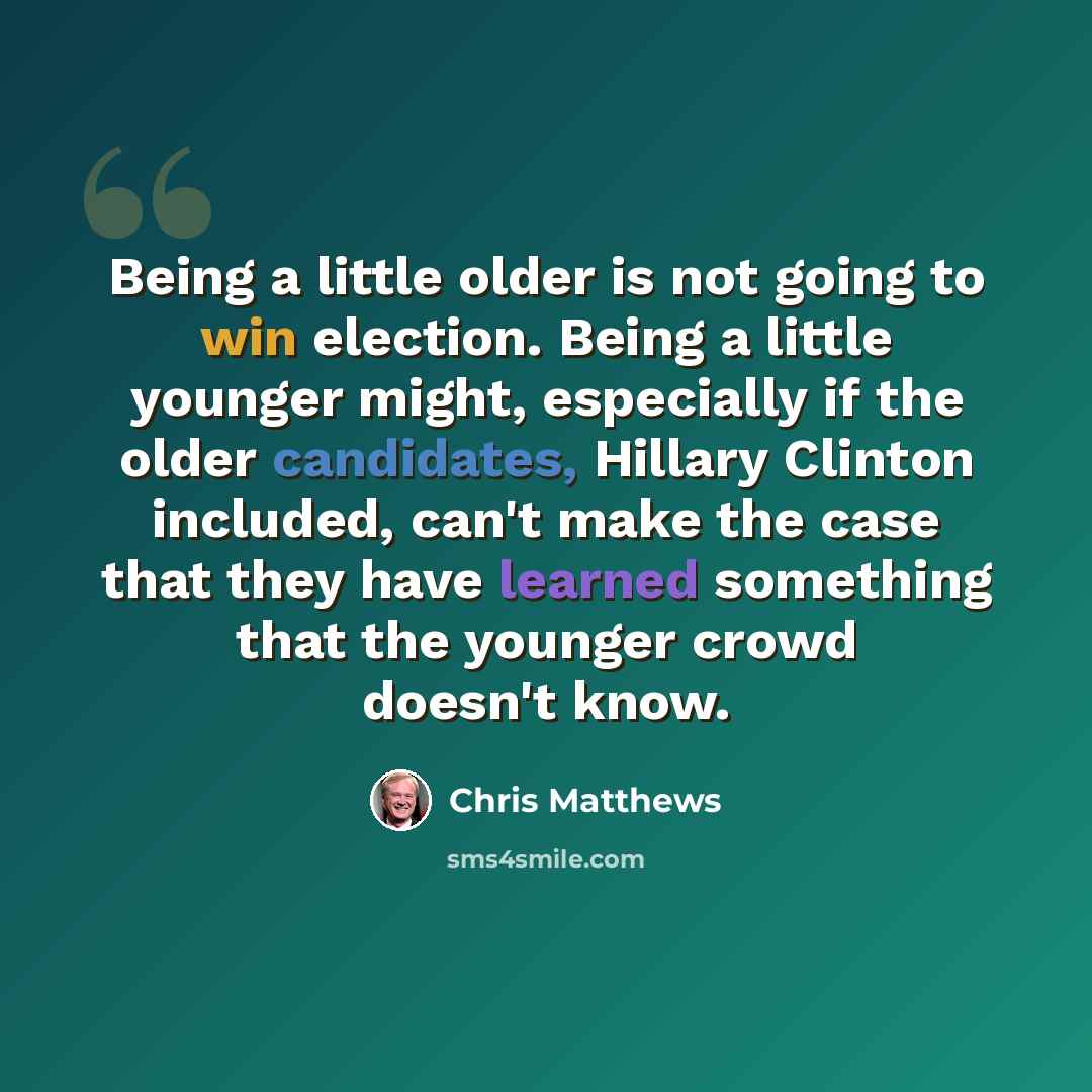 “Being a little older is not going to win election. Being a little younger might, especially if the older candidates, Hillary Clinton included, can't make the case that they have learned something that the younger crowd doesn't know.” quote by Chris Matthews