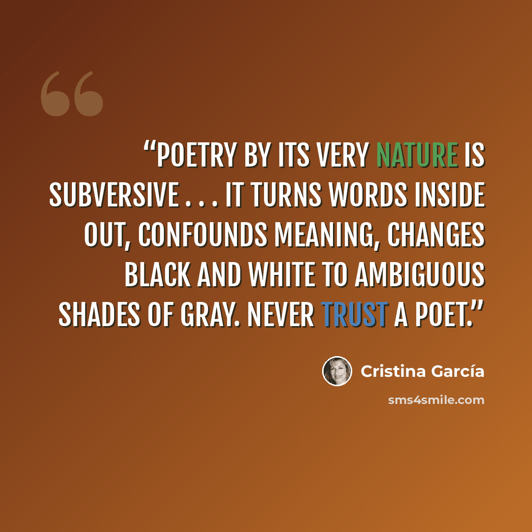 “Poetry by its very nature is subversive . . . It turns words inside out, confounds meaning, changes black and white to ambiguous shades of gray. Never trust a poet.” quote by Cristina Garcia