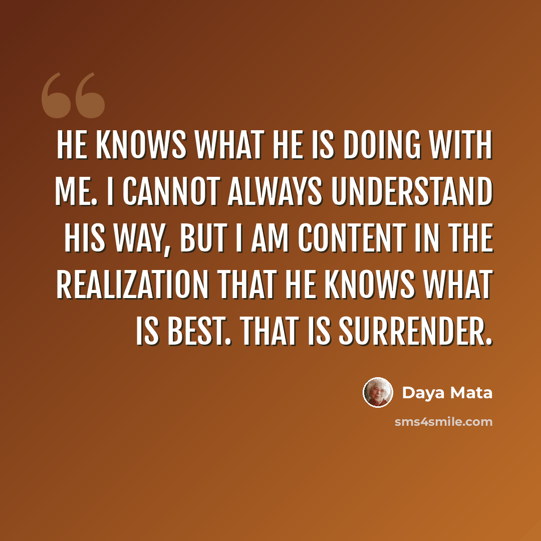 “He knows what He is doing with me. I cannot always understand His way, but I am content in the realization that He knows what is best. That is surrender.” quote by Daya Mata