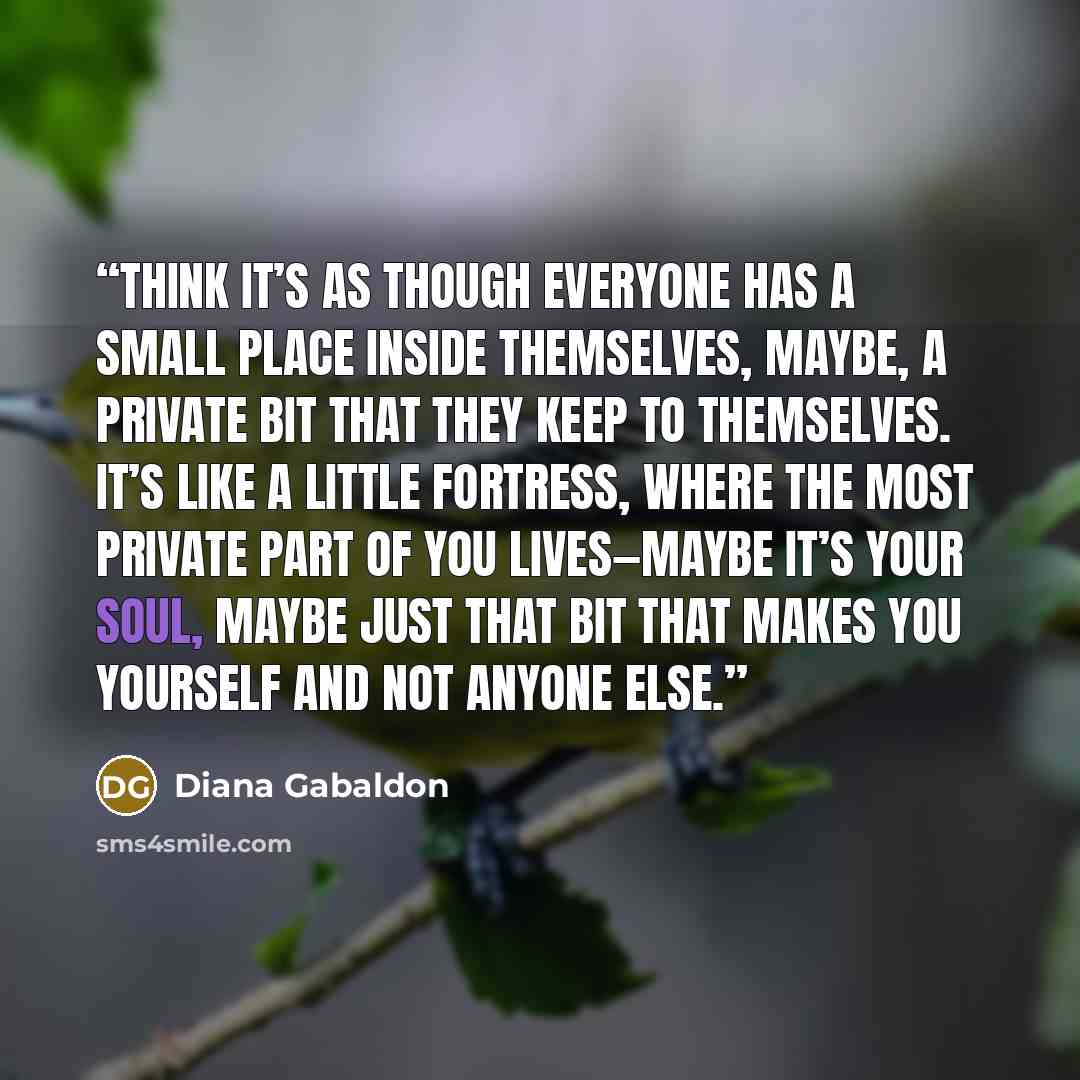 “think it’s as though everyone has a small place inside themselves, maybe, a private bit that they keep to themselves. It’s like a little fortress, where the most private part of you lives—maybe it’s your soul, maybe just that bit that makes you yourself and not anyone else.” quote by Diana Gabaldon