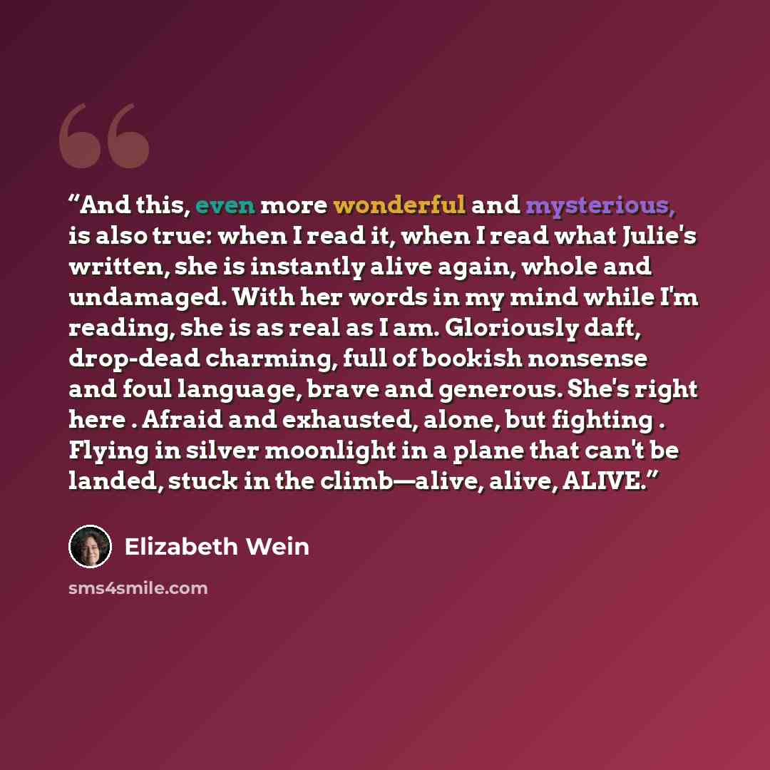 “And this, even more wonderful and mysterious, is also true: when I read it, when I read what Julie's written, she is instantly alive again, whole and undamaged. With her words in my mind while I'm reading, she is as real as I am. Gloriously daft, drop-dead charming, full of bookish nonsense and…” quote by Elizabeth Wein