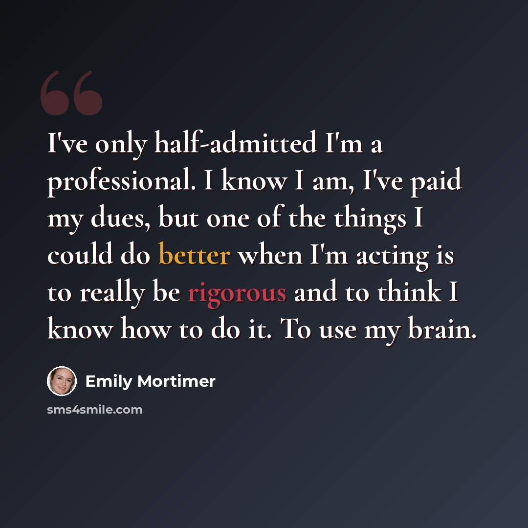 “I've only half-admitted I'm a professional. I know I am, I've paid my dues, but one of the things I could do better when I'm acting is to really be rigorous and to think I know how to do it. To use my brain.” quote by Emily Mortimer