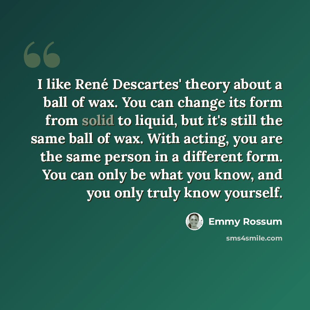 “I like René Descartes' theory about a ball of wax. You can change its form from solid to liquid, but it's still the same ball of wax. With acting, you are the same person in a different form. You can only be what you know, and you only truly know yourself.” quote by Emmy Rossum