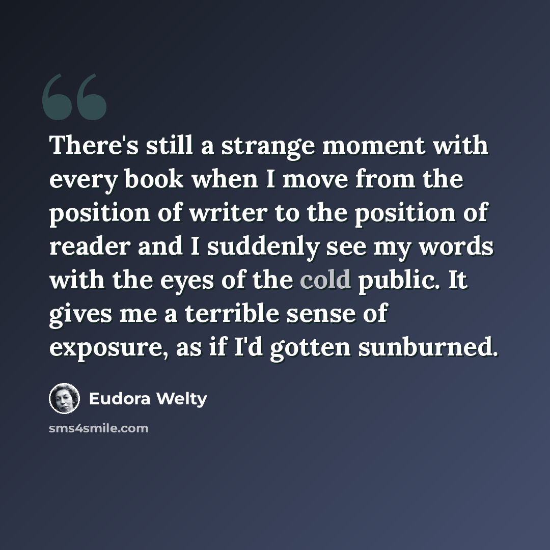 “There's still a strange moment with every book when I move from the position of writer to the position of reader and I suddenly see my words with the eyes of the cold public. It gives me a terrible sense of exposure, as if I'd gotten sunburned.” quote by Eudora Welty