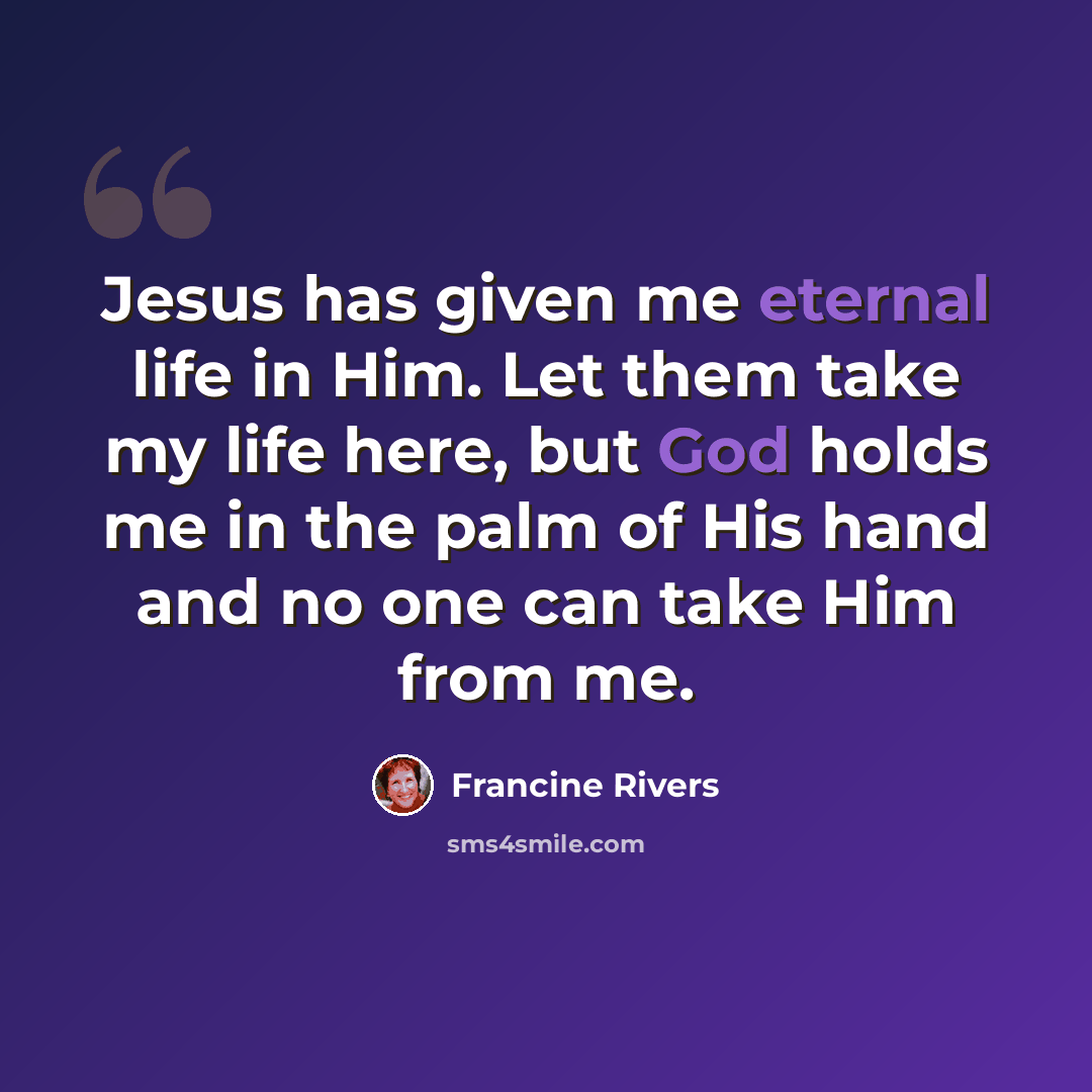 “Jesus has given me eternal life in Him. Let them take my life here, but God holds me in the palm of His hand and no one can take Him from me.” quote by Francine Rivers