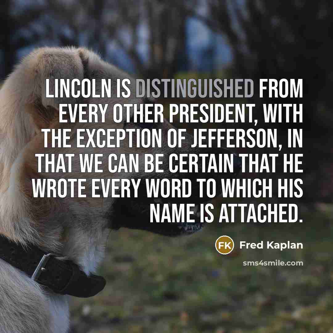 “Lincoln is distinguished from every other president, with the exception of Jefferson, in that we can be certain that he wrote every word to which his name is attached.” quote by Fred Kaplan