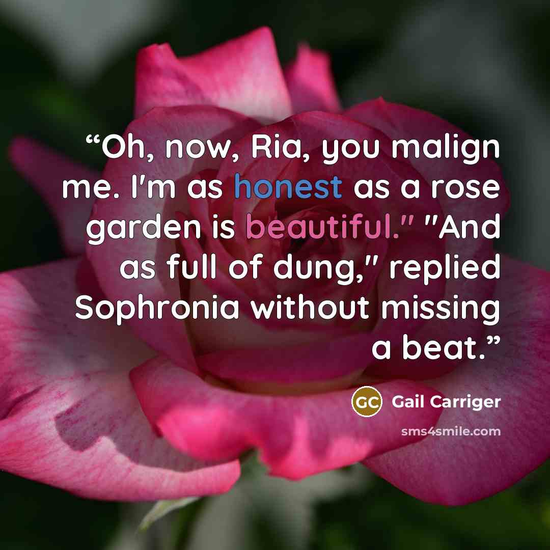“Oh, now, Ria, you malign me. I'm as honest as a rose garden is beautiful." "And as full of dung," replied Sophronia without missing a beat.” quote by Gail Carriger